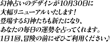 幻神占いのデザインが10月30日に大幅リニュアルいたします！登場する幻神たちも新たになり、あなたの毎日の運勢を占ってくれます。1日1回、冒険の前にぜひご利用ください♪