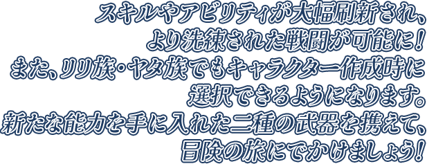 スキルやアビリティが大幅刷新され、より洗練された戦闘が可能に！また、リリ族・ヤタ族でもキャラクター作成時に選択できるようになります。新たな能力を手に入れた二種の武器を携えて、冒険の旅にでかけましょう！