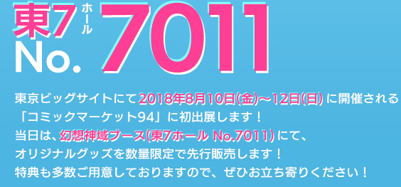 東7ホールNo.7011 東京ビッグサイトにて2018年8月10日(金)～12日(日)に開催される「コミックマーケット94」に初出展します！当日は、幻想神域ブース(東7ホール No.7011)にて、オリジナルグッズを数量限定で先行販売します！特典も多数ご用意しておりますので、ぜひお立ち寄りください！