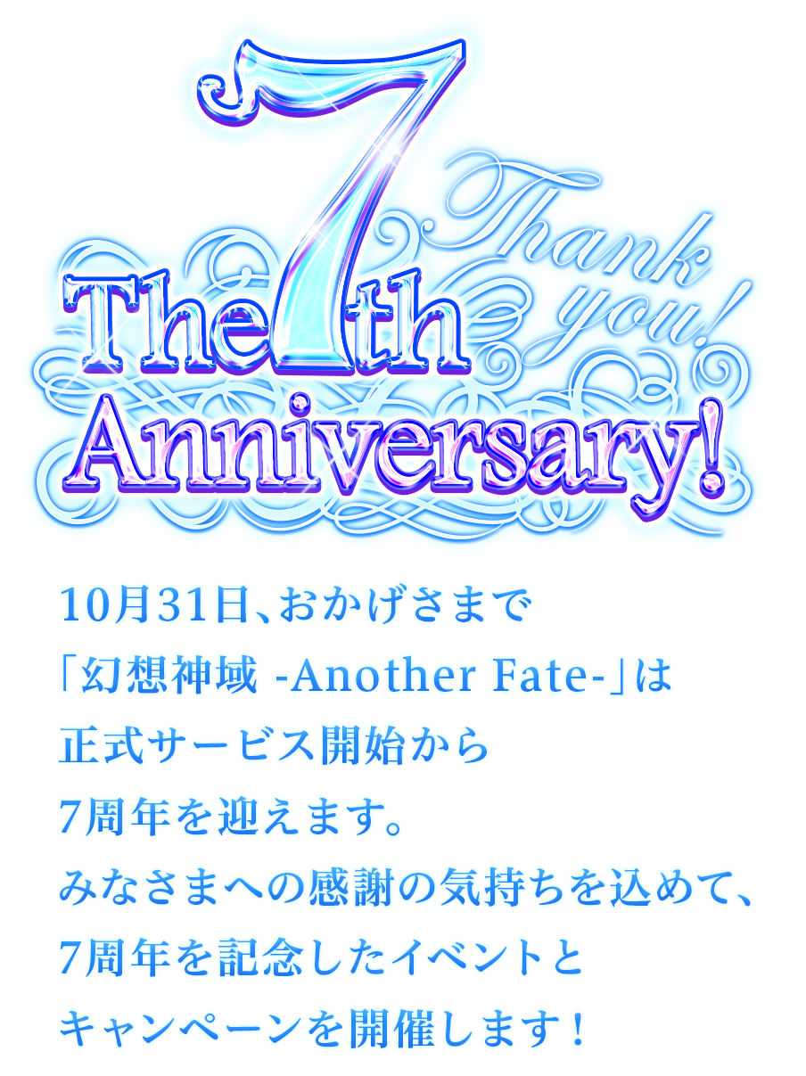 The 7th Anniversary Thank You！
10月31日、おかげさまで「幻想神域 -Another Fate-」は正式サービス開始から7周年を迎えます。みなさまへの感謝の気持ちを込めて、7周年を記念したイベントとキャンペーンを開催します！